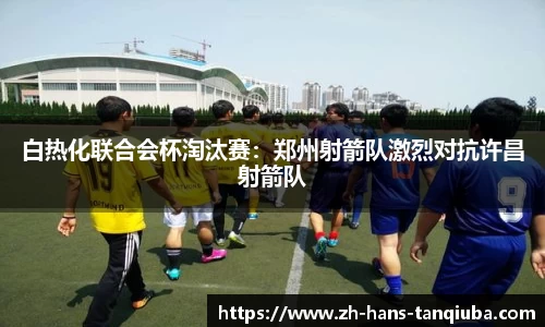 白热化联合会杯淘汰赛：郑州射箭队激烈对抗许昌射箭队